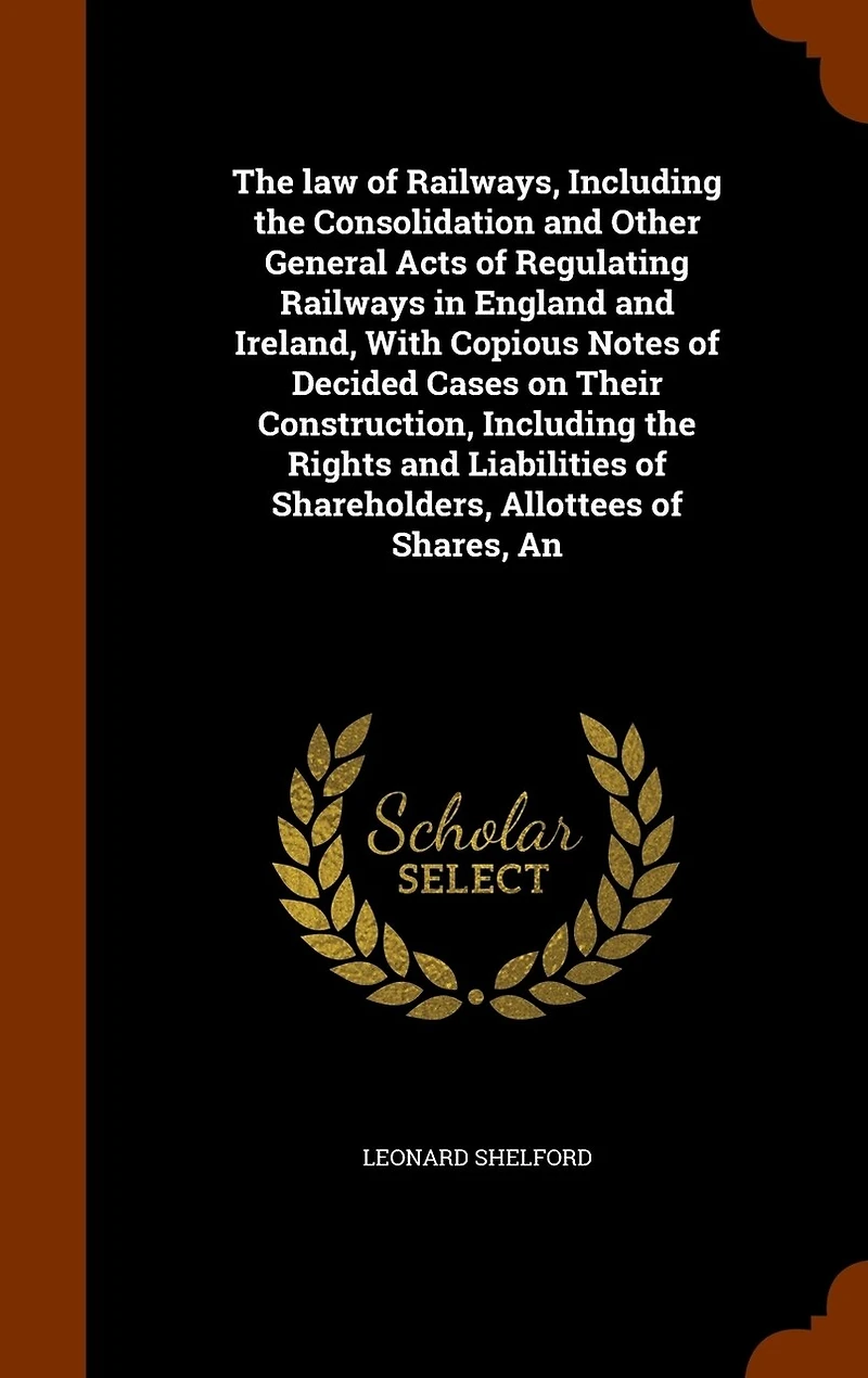 the Law of Railways, Including Consolidation and Other General Acts Regulating Railways England Ireland, With Copious Notes Decided Cases on Their Construction, Rights Liabilities Shareholders, Allottees Shares, ..