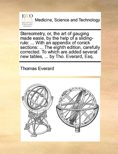 Stereometry, Or, the Art of Gauging Made Easie, by the Help of a Sliding-Rule: ... with an Appendix of Conick Sections: ... the Eighth Edition, Carefully Corrected. to Which Are Added Several New Tables, ... by Tho. Everard, Esq.