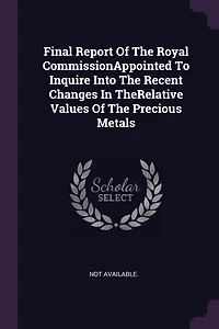 Final Report Of The Royal CommissionAppointed To Inquire Into Recent Changes TheRelative Values Precious Metals