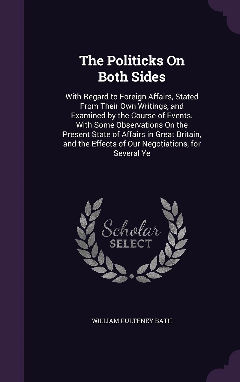 The Politicks On Both Sides: With Regard to Foreign Affairs, Stated From Their Own Writings, and Examined by the Course of Events. With Some Observations On the Present State of Affairs in Great Britain, and the Effects of Our Negotiations, for Several Ye