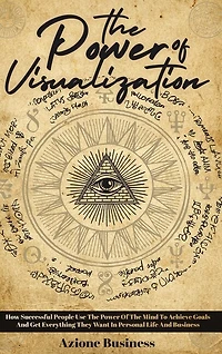 The Power Of Visualization: How Successful People Use The Power Of The Mind To Achieve Goals And Get Everything They Want In Pe