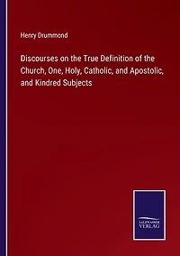 Discourses on the True Definition of the Church, One, Holy, Catholic, and Apostolic, and Kindred Subjects
