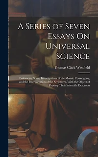 A Series of Seven Essays On Universal Science: Embracing Some Investigations of the Mosaic Cosmogony, and the Interpretation of the Scriptures, With the Object of Proving Their Scientific Exactness