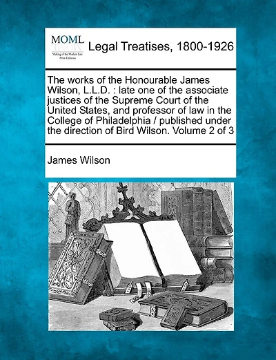 The Works of the Honourable James Wilson, L.L.D.: Late One of the Associate Justices of the Supreme Court of the United States, and Professor of Law in the College of Philadelphia / Published Under the Direction of Bird Wilson. Volume 2 of 3