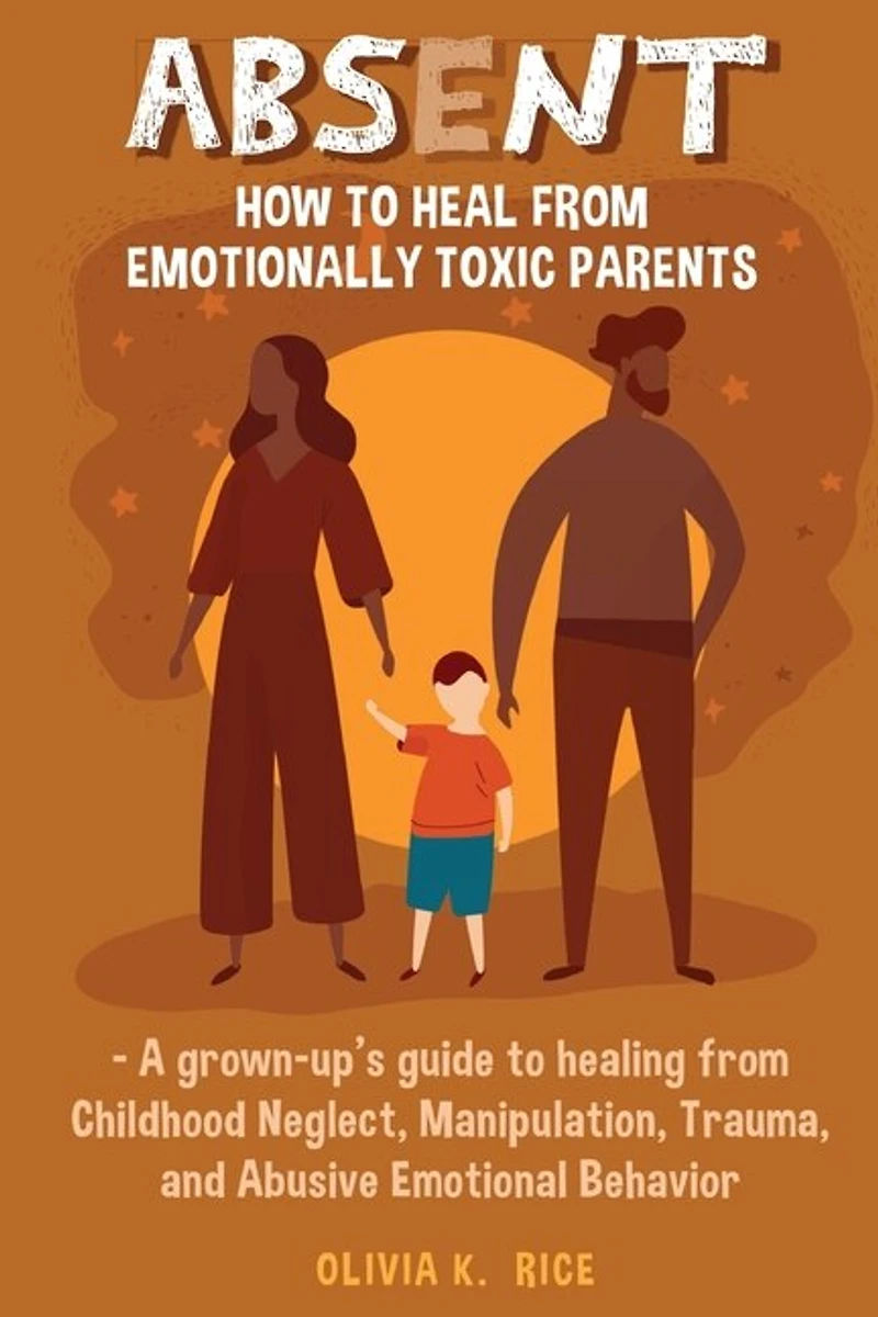 Absent: How to Heal from Emotionally Toxic Parents - A Grown-Up's Guide to Healing from Childhood Neglect, Manipulation, Trauma, and Abusive Emotional Behavior