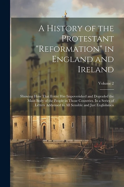 A History of the Protestant "reformation" in England and Ireland; Showing how That Event has Impoverished and Degraded the Main Body of the People in Those Countries. In a Series of Letters Addressed to all Sensible and Just Englishmen; Volume 2