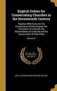 English Orders for Consecrating Churches in the Seventeenth Century: Together With Forms for the Consecration of Churchyards, the First Stone of a Church, the Reconcili