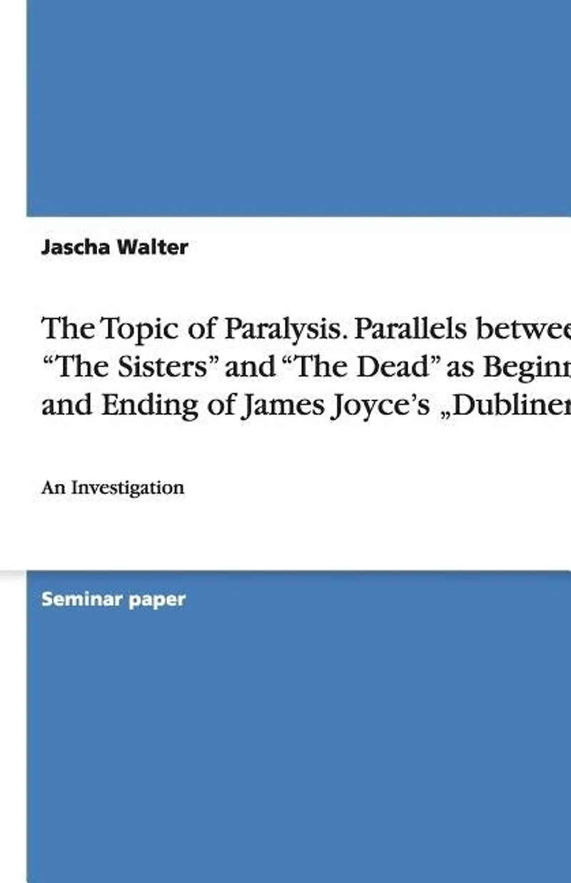 The Topic of Paralysis. Parallels between "The Sisters" and "The Dead" as Beginning and Ending of James Joyce's "Dubliners": An Investigation