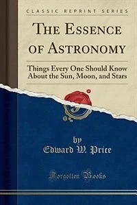 The Essence of Astronomy: Things Every One Should Know About the Sun, Moon, and Stars (Classic Reprint)