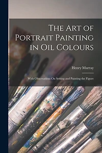 The Art of Portrait Painting in Oil Colours: With Observations On Setting and Painting the Figure
