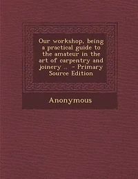 Our Workshop, Being a Practical Guide to the Amateur Art of Carpentry and Joinery ..