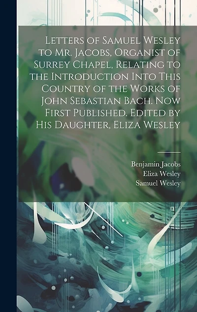 Letters of Samuel Wesley to Mr. Jacobs, Organist of Surrey Chapel, Relating to the Introduction Into This Country of the Works of John Sebastian Bach. Now First Published. Edited by His Daughter, Eliza Wesley