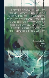 Letters of Samuel Wesley to Mr. Jacobs, Organist of Surrey Chapel, Relating to the Introduction Into This Country of the Works of John Sebastian Bach. Now First Published. Edited by His Daughter, Eliza Wesley