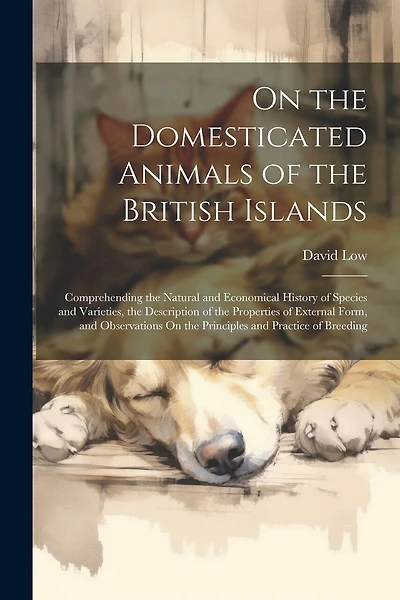 On the Domesticated Animals of the British Islands: Comprehending the Natural and Economical History of Species and Varieties, the Description of the Properties of External Form, and Observations On the Principles and Practice of Breeding