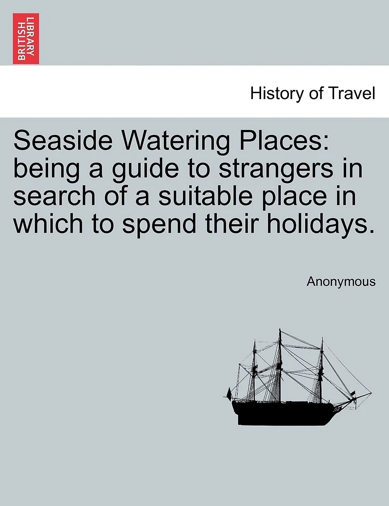 Seaside Watering Places: Being A Guide To Strangers In Search Of A Suitable Place In Which To Spend Their Holidays.