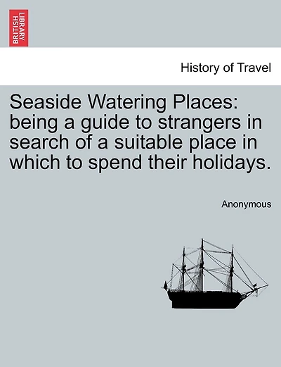 Seaside Watering Places: Being A Guide To Strangers In Search Of A Suitable Place In Which To Spend Their Holidays.
