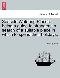 Seaside Watering Places: Being A Guide To Strangers In Search Of A Suitable Place In Which To Spend Their Holidays.