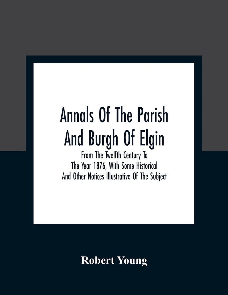 Annals Of The Parish And Burgh Of Elgin: From The Twelfth Century To The Year 1876, With Some Historical And Other Notices Illustrative Of The Subject