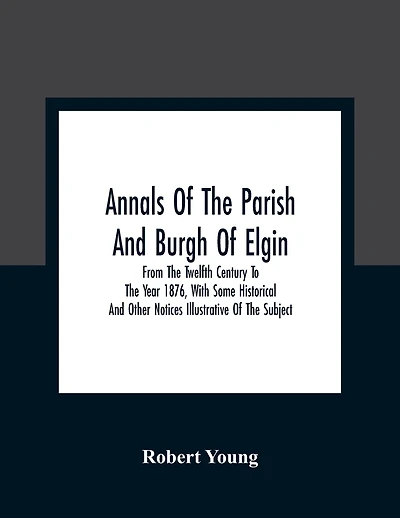 Annals Of The Parish And Burgh Of Elgin: From The Twelfth Century To The Year 1876, With Some Historical And Other Notices Illustrative Of The Subject