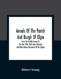 Annals Of The Parish And Burgh Of Elgin: From The Twelfth Century To The Year 1876, With Some Historical And Other Notices Illustrative Of The Subject