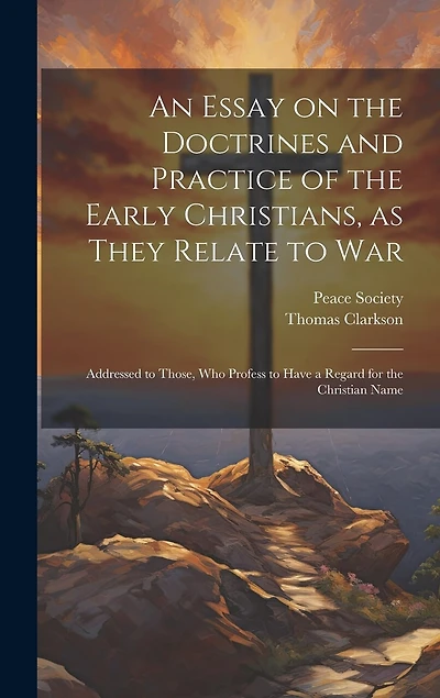 An Essay on the Doctrines and Practice of the Early Christians, as They Relate to War: Addressed to Those, Who Profess to Have a Regard for the Christian Name