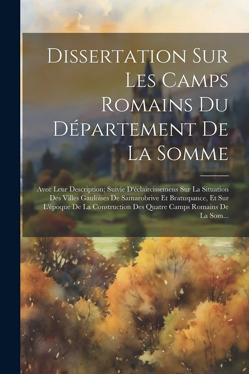 Dissertation Sur Les Camps Romains Du Département De La Somme: Avec Leur Description; Suivie D'éclaircissemens Sur La Situation Des Villes Gauloises De Samarobrive Et Bratuspance, Et Sur L'époque De La Construction Des Quatre Camps Romains De La Som...