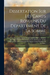 Dissertation Sur Les Camps Romains Du Département De La Somme: Avec Leur Description; Suivie D'éclaircissemens Sur La Situation Des Villes Gauloises De Samarobrive Et Bratuspance, Et Sur L'époque De La Construction Des Quatre Camps Romains De La Som...