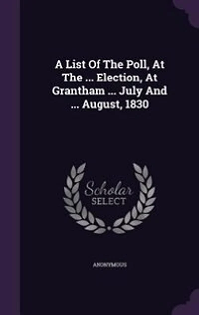 A List Of The Poll, At ... Election, Grantham July And August, 1830