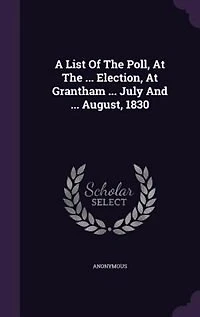 A List Of The Poll, At ... Election, Grantham July And August, 1830