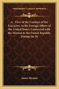 A View of the Conduct of the Executive, in the Foreign Affairs of the United States, Connected with the Mission to the French Republic During the Ye