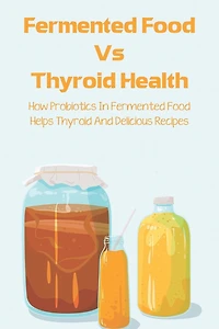 Fermented Food Vs Thyroid Health: How Probiotics In Fermented Food Helps Thyroid And Delicious Recipes: How To Make Fermented Foods Recipes