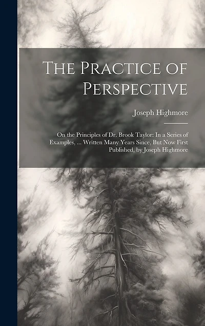The Practice of Perspective: On the Principles of Dr. Brook Taylor: In a Series of Examples, ... Written Many Years Since, But Now First Published, by Joseph Highmore