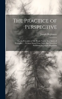 The Practice of Perspective: On the Principles of Dr. Brook Taylor: In a Series of Examples, ... Written Many Years Since, But Now First Published, by Joseph Highmore