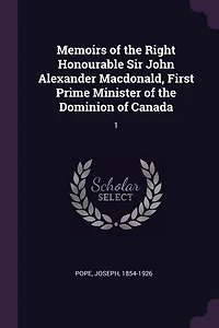 Memoirs of the Right Honourable Sir John Alexander Macdonald, First Prime Minister Dominion Canada: 1
