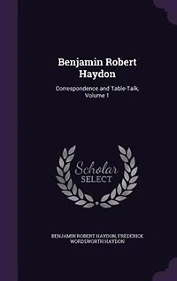 Benjamin Robert Haydon: Correspondence and Table-Talk, Volume 1