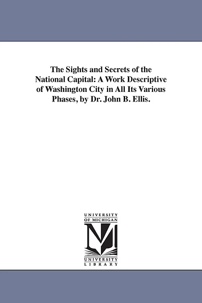 The Sights and Secrets of the National Capital: A Work Descriptive of Washington City in All Its Various Phases, by Dr. John B. Ellis.