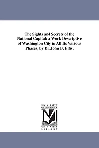 The Sights and Secrets of the National Capital: A Work Descriptive of Washington City in All Its Various Phases, by Dr. John B. Ellis.