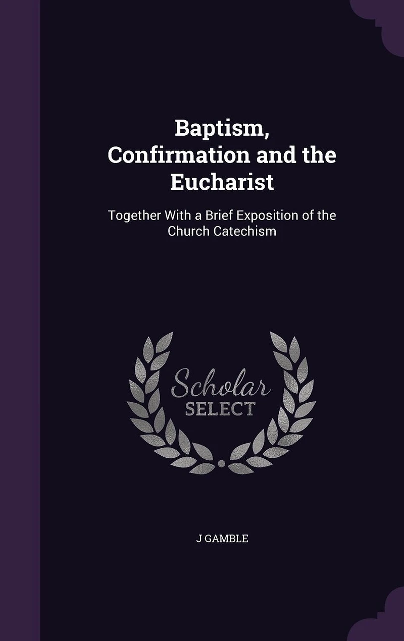 Baptism, Confirmation and the Eucharist: Together With a Brief Exposition of Church Catechism (Classic Reprint)