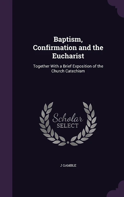 Baptism, Confirmation and the Eucharist: Together With a Brief Exposition of Church Catechism (Classic Reprint)