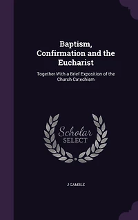 Baptism, Confirmation and the Eucharist: Together With a Brief Exposition of Church Catechism (Classic Reprint)