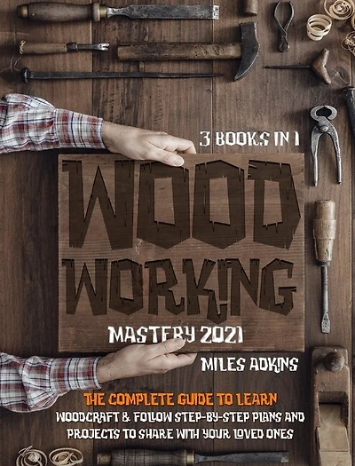 Woodworking Mastery 2021 (3 Books In 1): The Complete Guide For Beginners To Learn Woodcraft & Follow Step-by-step Plans And Projects To Sha
