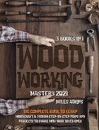 Woodworking Mastery 2021 (3 Books In 1): The Complete Guide For Beginners To Learn Woodcraft & Follow Step-by-step Plans And Projects To Sha