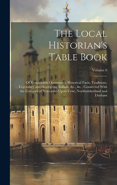 The Local Historian's Table Book: Of Remarkable Occurences, Historical Facts, Traditions, Legendary and Descriptive Ballads, &c., &c., Connected With the Counties of Newcastle-Upon-Tyne, Northumberland and Durham; Volume 6