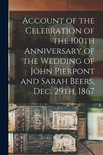 Account of the Celebration of the 100th Anniversary of the Wedding of John Pierpont and Sarah Beers, Dec. 29th, 1867