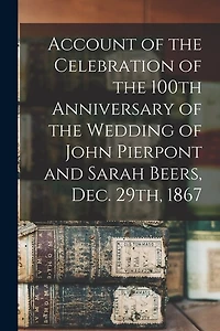 Account of the Celebration of the 100th Anniversary of the Wedding of John Pierpont and Sarah Beers, Dec. 29th, 1867