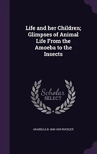 Life and her Children; Glimpses of Animal Life From the Amoeba to the Insects