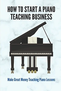 How To Start A Piano Teaching Business: Make Great Money Teaching Piano Lessons: Teaching Piano Technique To Beginners
