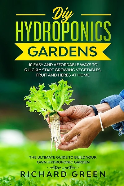 DIY Hydroponics Gardens: 10 Easy and Affordable Ways to Quickly Start Growing Vegetables, Fruit and Herbs at Home. the Ultimate Guide to Build Your Own Hydroponic Garden