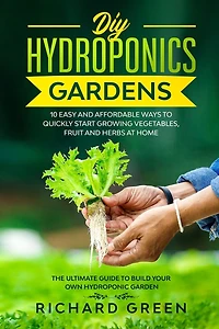 DIY Hydroponics Gardens: 10 Easy and Affordable Ways to Quickly Start Growing Vegetables, Fruit and Herbs at Home. the Ultimate Guide to Build Your Own Hydroponic Garden