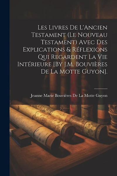Les Livres De L'Ancien Testament (Le Nouveau Testament) Avec Des Explications & Réflexions Qui Regardent La Vie Intérieure [By J.M. Bouvières De La Motte Guyon].